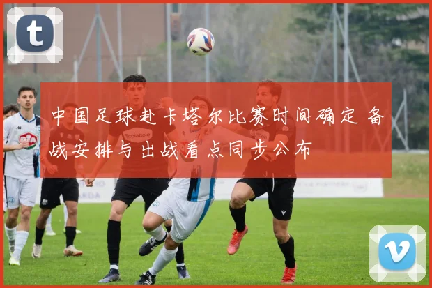 中国足球赴卡塔尔比赛时间确定 备战安排与出战看点同步公布