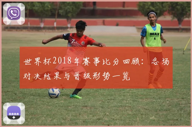 世界杯2018年赛事比分回顾：各场对决结果与晋级形势一览