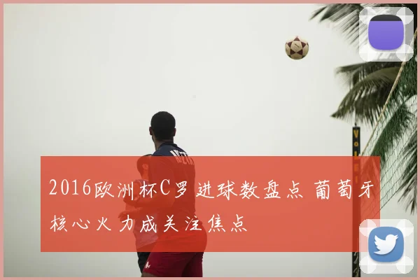 2016欧洲杯C罗进球数盘点 葡萄牙核心火力成关注焦点
