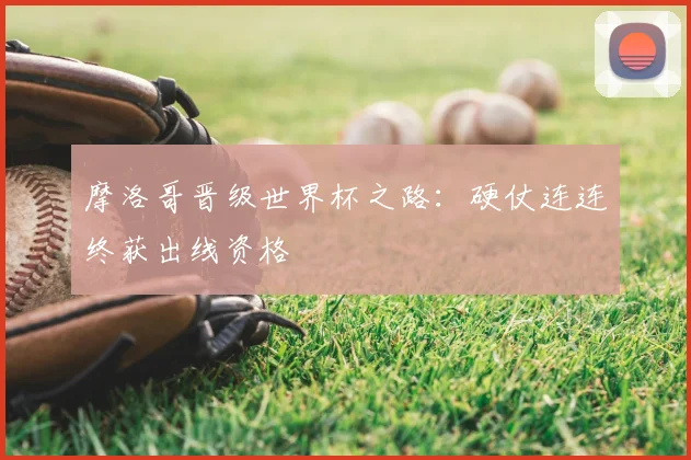 摩洛哥晋级世界杯之路:硬仗连连终获出线资格