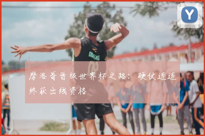 摩洛哥晋级世界杯之路:硬仗连连终获出线资格