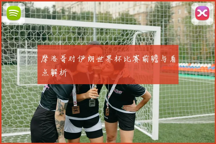 摩洛哥对伊朗世界杯比赛前瞻与看点解析