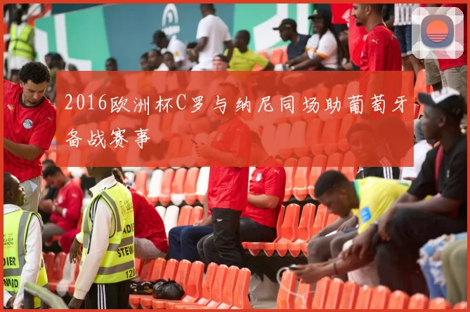 2016欧洲杯C罗与纳尼同场助葡萄牙备战赛事