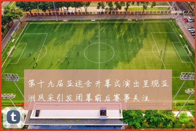 第十九届亚运会开幕式演出呈现亚洲风采引发闭幕前后赛事关注