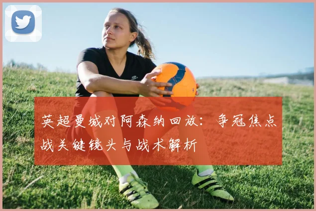 英超曼城对阿森纳回放：争冠焦点战关键镜头与战术解析