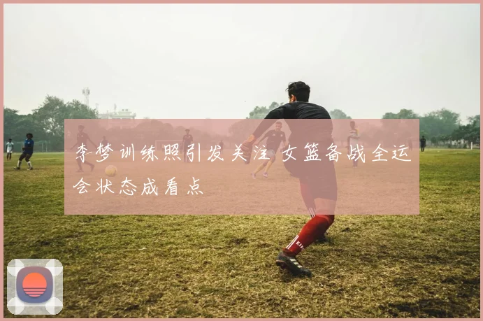 李梦训练照引发关注 女篮备战全运会状态成看点